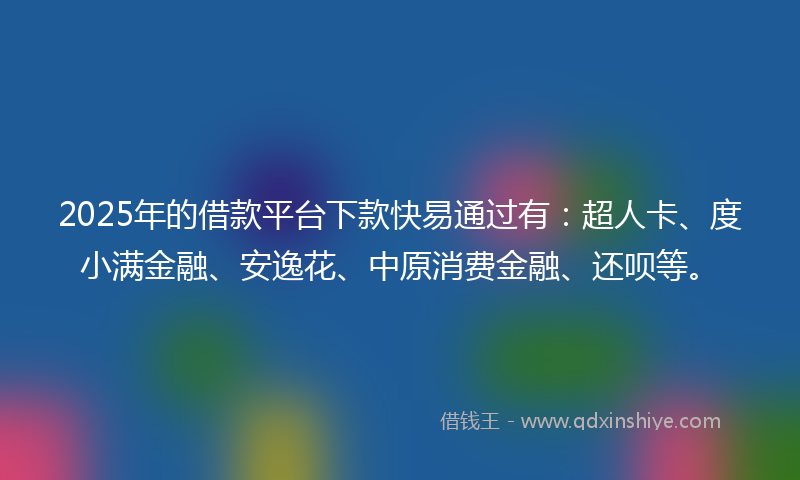 2025年的借款平台下款快易通过有：超人卡、度小满金融、安逸花、中原消费金融、还呗等。
