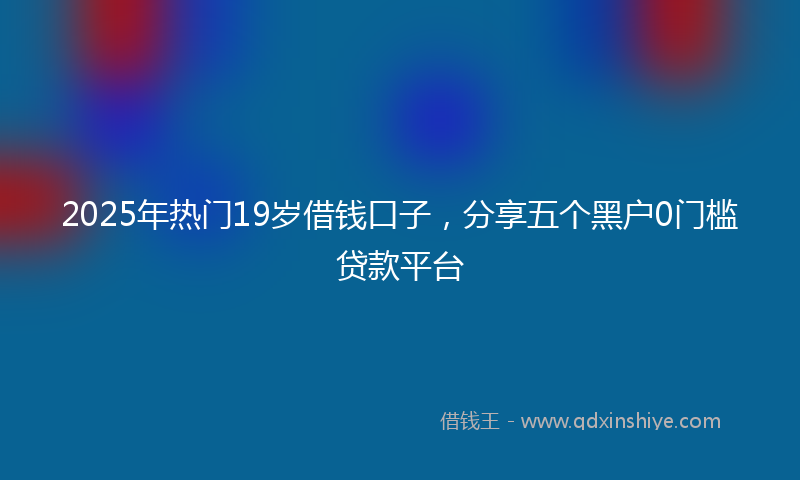 2025年热门19岁借钱口子，分享五个黑户0门槛贷款平台