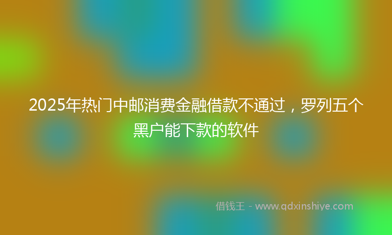 2025年热门中邮消费金融借款不通过，罗列五个黑户能下款的软件