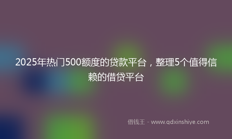 2025年热门500额度的贷款平台，整理5个值得信赖的借贷平台
