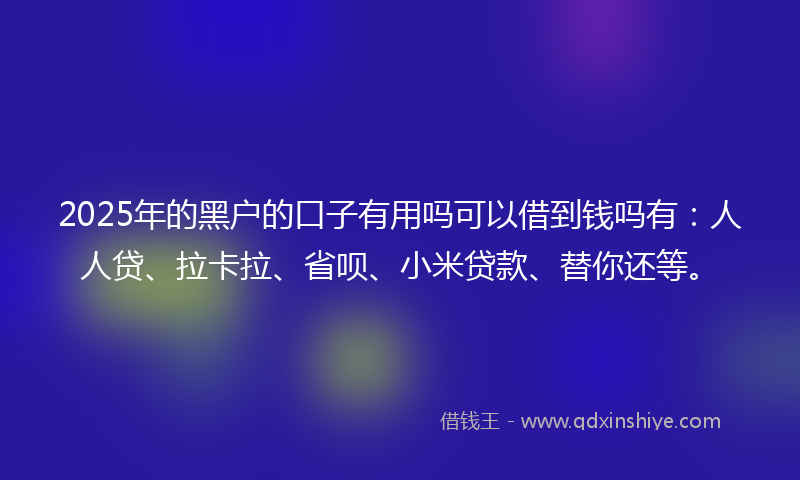 2025年的黑户的口子有用吗可以借到钱吗有：人人贷、拉卡拉、省呗、小米贷款、替你还等。