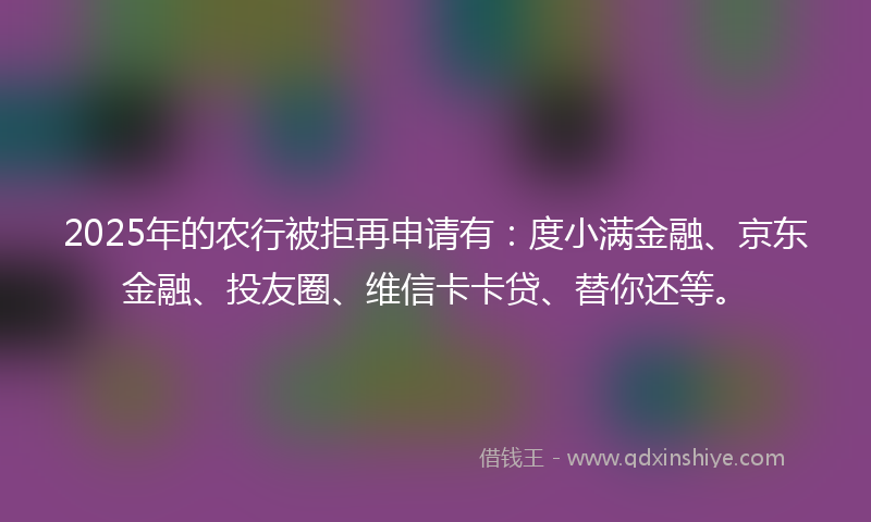 2025年的农行被拒再申请有：度小满金融、京东金融、投友圈、维信卡卡贷、替你还等。