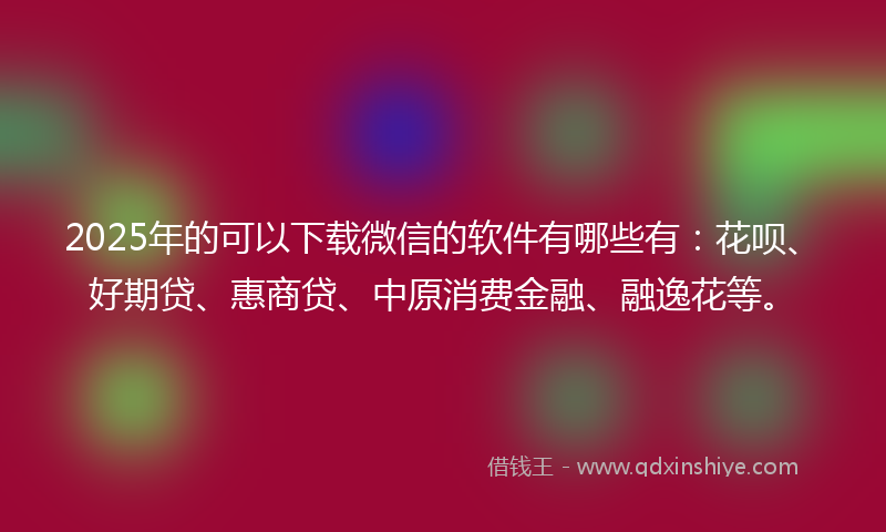 2025年的可以下载微信的软件有哪些有：花呗、好期贷、惠商贷、中原消费金融、融逸花等。