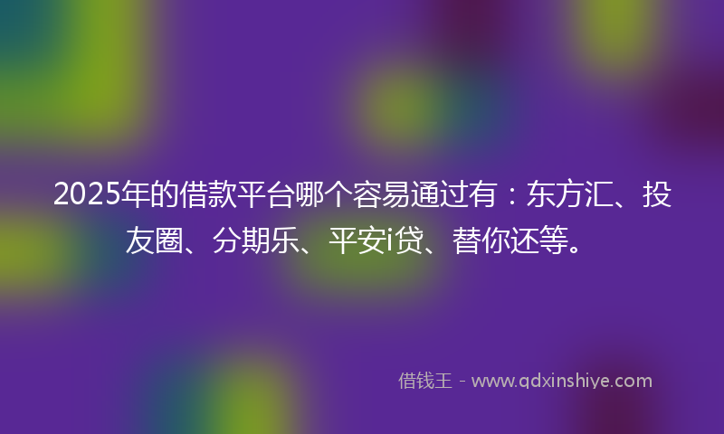 2025年的借款平台哪个容易通过有：东方汇、投友圈、分期乐、平安i贷、替你还等。
