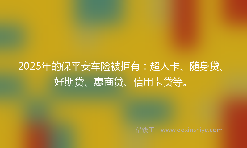 2025年的保平安车险被拒有：超人卡、随身贷、好期贷、惠商贷、信用卡贷等。