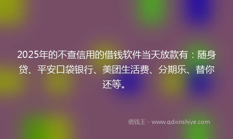 2025年的不查信用的借钱软件当天放款有：随身贷、平安口袋银行、美团生活费、分期乐、替你还等。