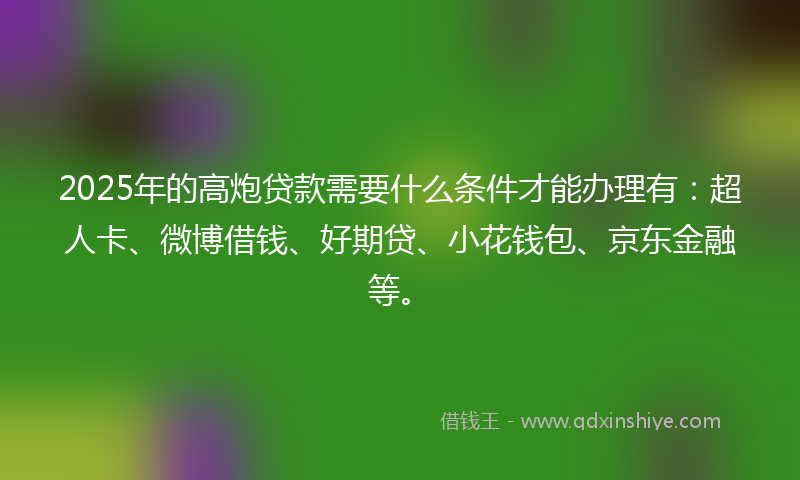 2025年的高炮贷款需要什么条件才能办理有：超人卡、微博借钱、好期贷、小花钱包、京东金融等。