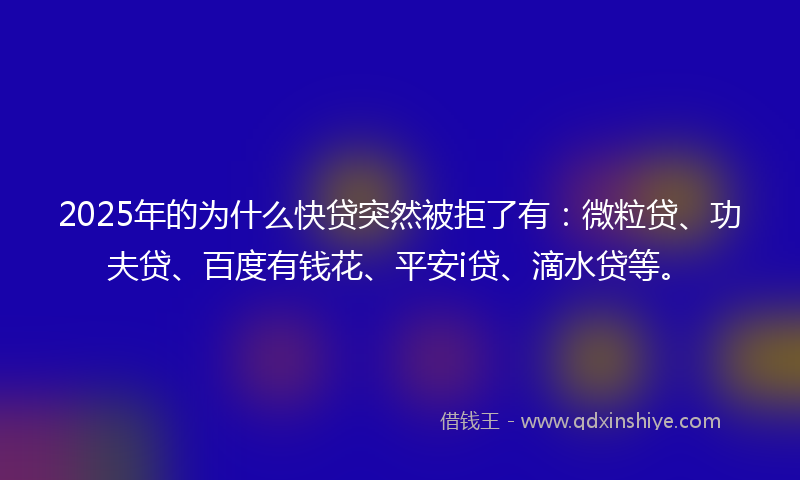 2025年的为什么快贷突然被拒了有：微粒贷、功夫贷、百度有钱花、平安i贷、滴水贷等。