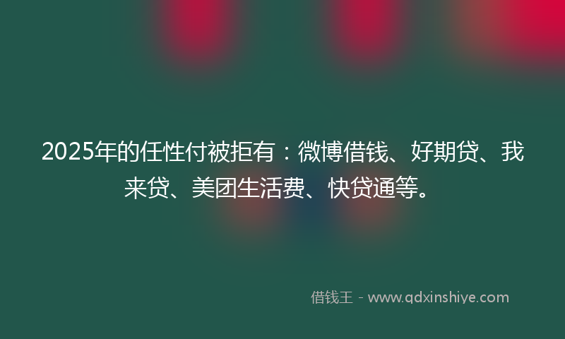 2025年的任性付被拒有：微博借钱、好期贷、我来贷、美团生活费、快贷通等。