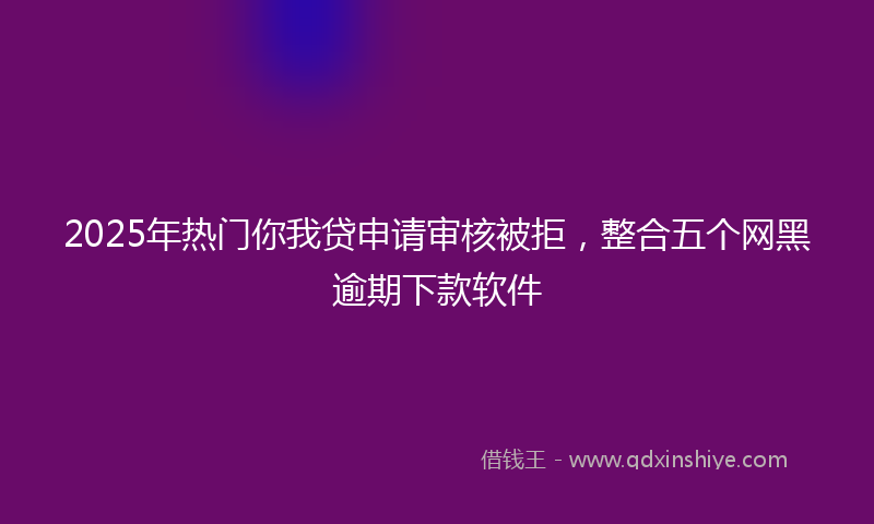 2025年热门你我贷申请审核被拒，整合五个网黑逾期下款软件