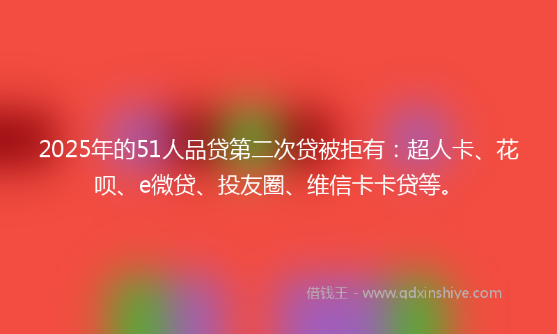 2025年的51人品贷第二次贷被拒有：超人卡、花呗、e微贷、投友圈、维信卡卡贷等。