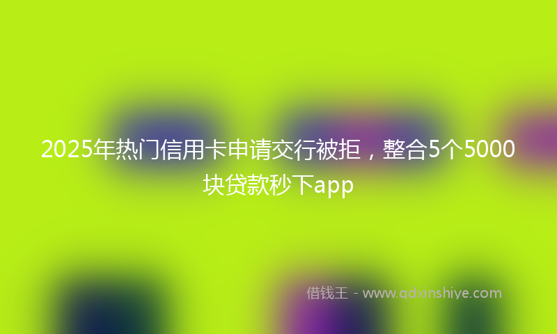 2025年热门信用卡申请交行被拒，整合5个5000块贷款秒下app