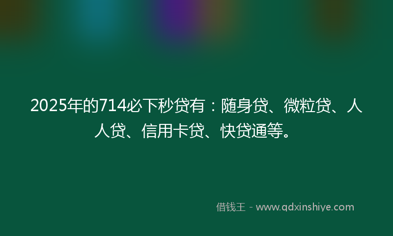 2025年的714必下秒贷有：随身贷、微粒贷、人人贷、信用卡贷、快贷通等。