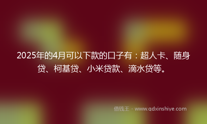 2025年的4月可以下款的口子有：超人卡、随身贷、柯基贷、小米贷款、滴水贷等。