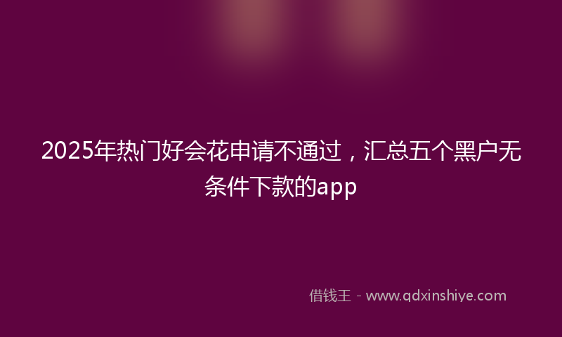 2025年热门好会花申请不通过，汇总五个黑户无条件下款的app