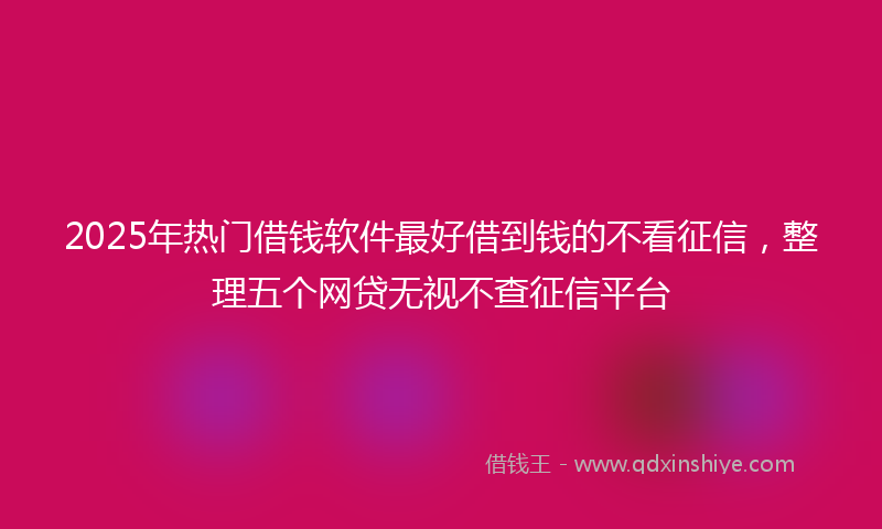 2025年热门借钱软件最好借到钱的不看征信，整理五个网贷无视不查征信平台