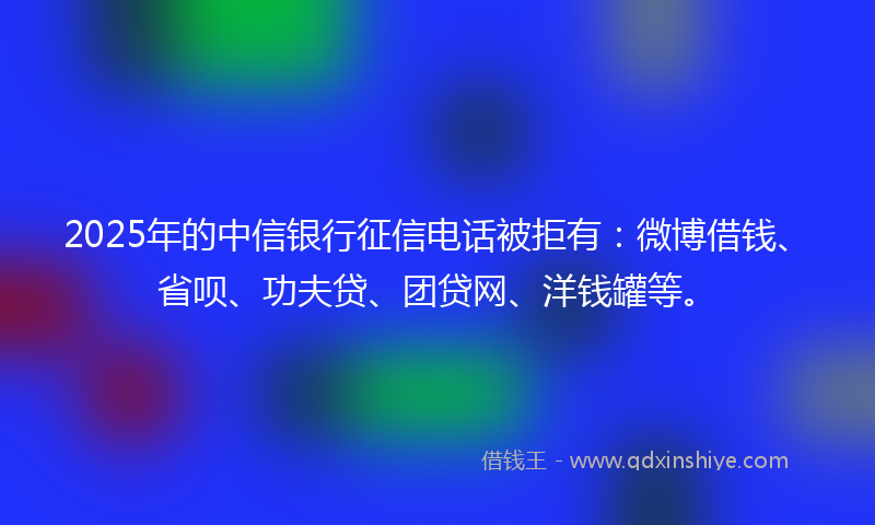 2025年的中信银行征信电话被拒有：微博借钱、省呗、功夫贷、团贷网、洋钱罐等。