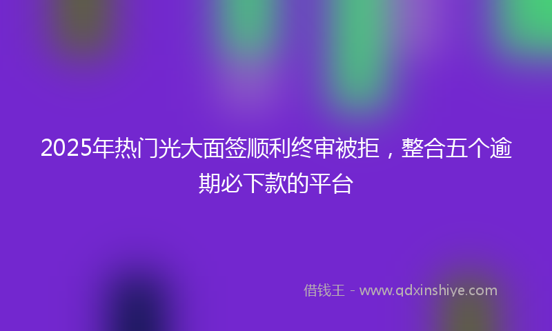 2025年热门光大面签顺利终审被拒，整合五个逾期必下款的平台