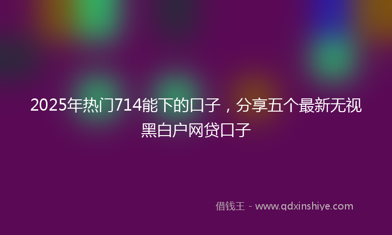 2025年热门714能下的口子，分享五个最新无视黑白户网贷口子