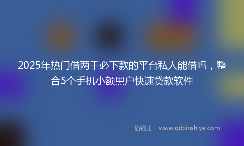 2025年热门借两千必下款的平台私人能借吗，整合5个手机小额黑户快速贷款软件