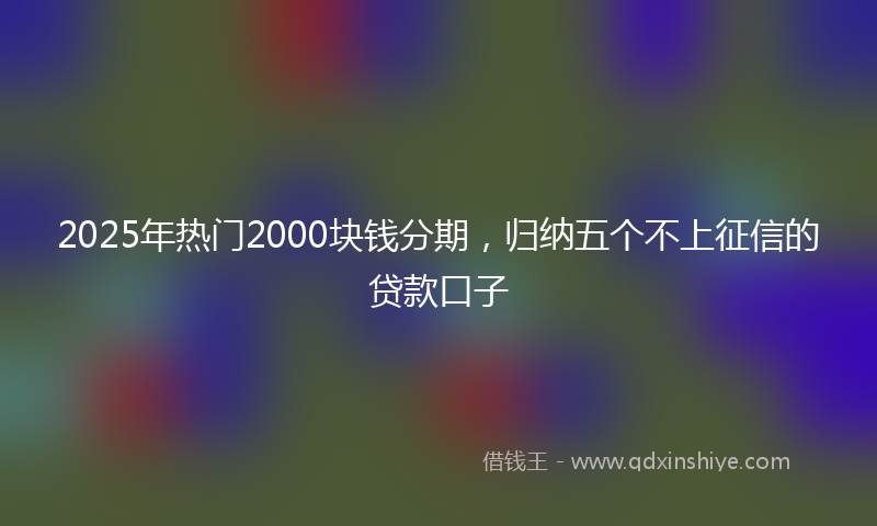 2025年热门2000块钱分期，归纳五个不上征信的贷款口子