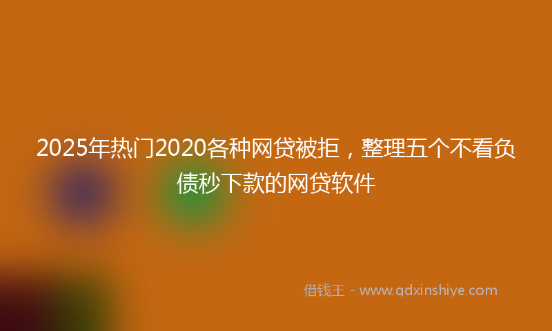 2025年热门2020各种网贷被拒，整理五个不看负债秒下款的网贷软件