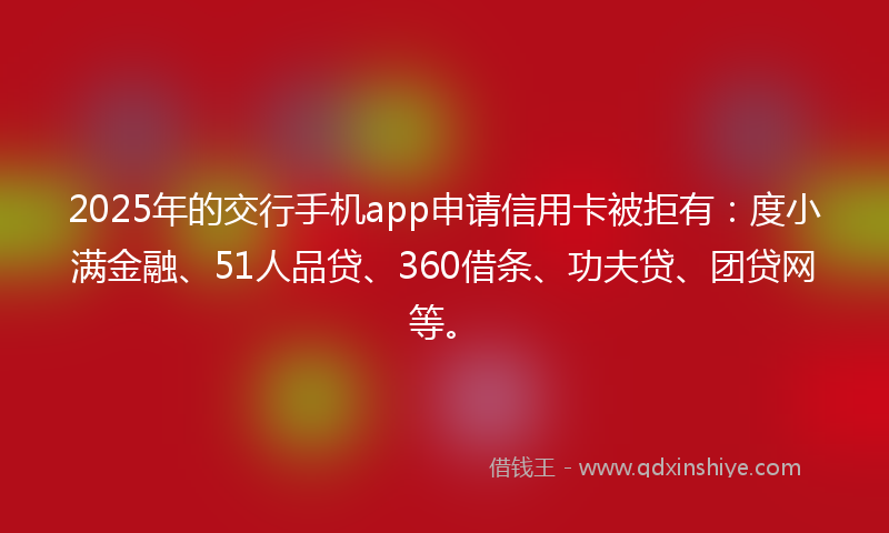 2025年的交行手机app申请信用卡被拒有：度小满金融、51人品贷、360借条、功夫贷、团贷网等。