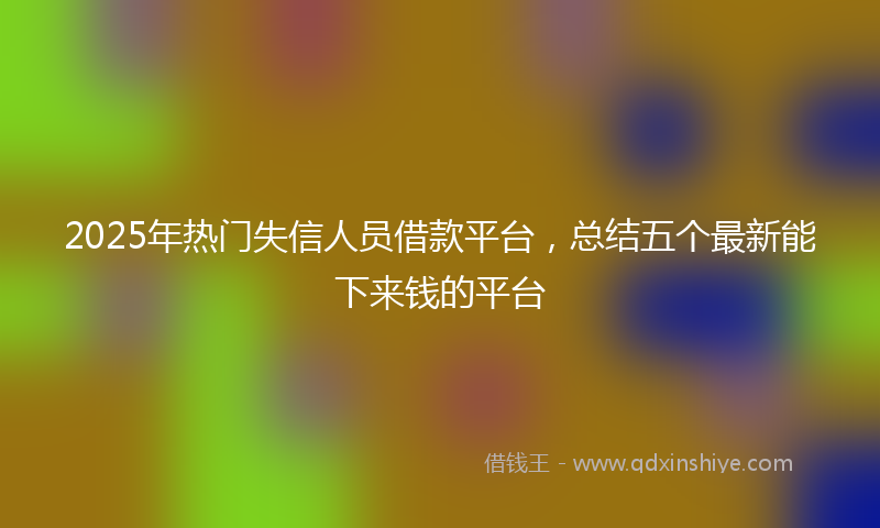 2025年热门失信人员借款平台，总结五个最新能下来钱的平台