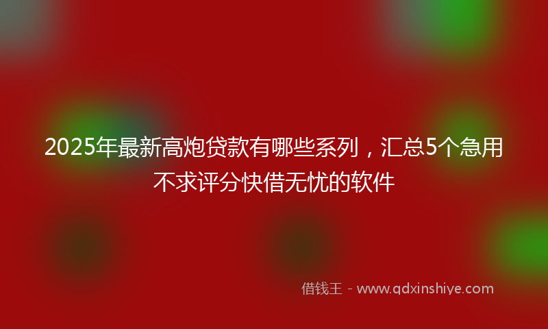 2025年最新高炮贷款有哪些系列，汇总5个急用不求评分快借无忧的软件