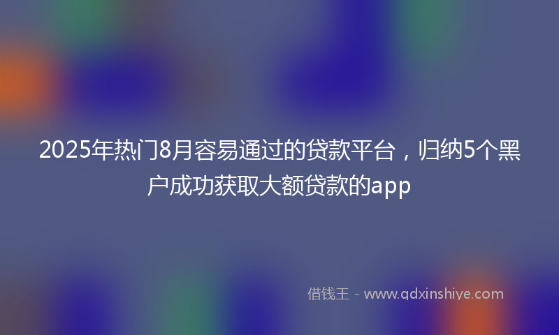 2025年热门8月容易通过的贷款平台，归纳5个黑户成功获取大额贷款的app