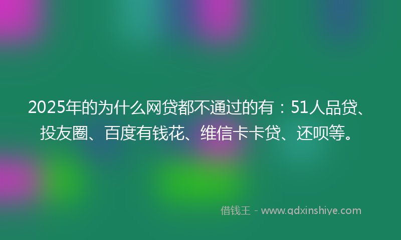 2025年的为什么网贷都不通过的有：51人品贷、投友圈、百度有钱花、维信卡卡贷、还呗等。