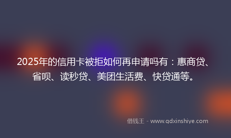 2025年的信用卡被拒如何再申请吗有:惠商贷、省呗、读秒贷、美团生活费、快贷通等。