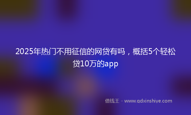 2025年热门不用征信的网贷有吗，概括5个轻松贷10万的app