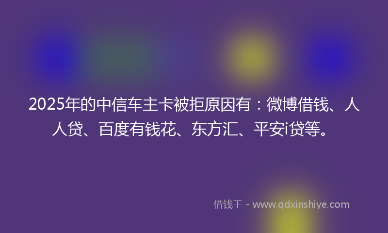 2025年的中信车主卡被拒原因有：微博借钱、人人贷、百度有钱花、东方汇、平安i贷等。