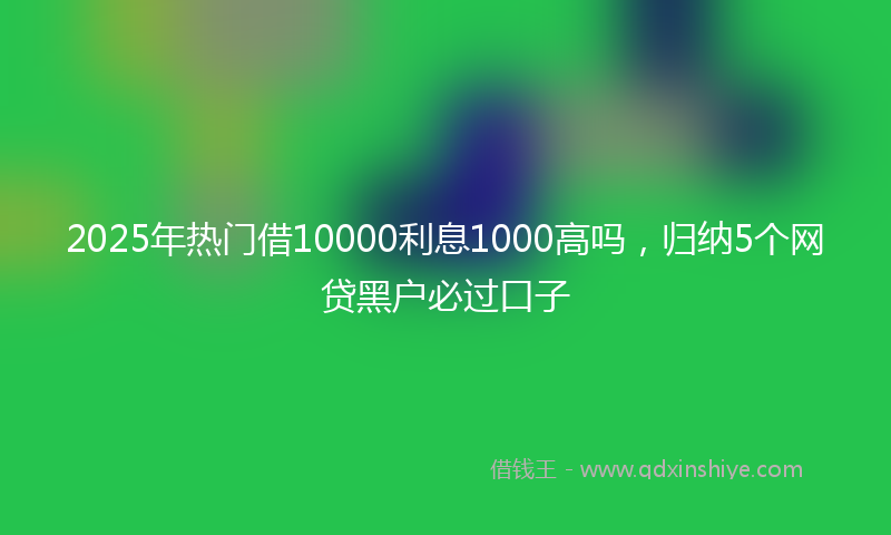 2025年热门借10000利息1000高吗，归纳5个网贷黑户必过口子