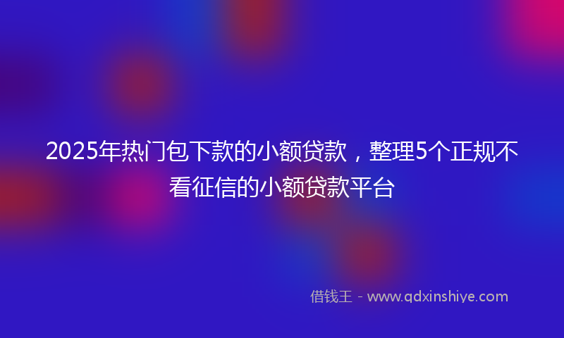 2025年热门包下款的小额贷款，整理5个正规不看征信的小额贷款平台