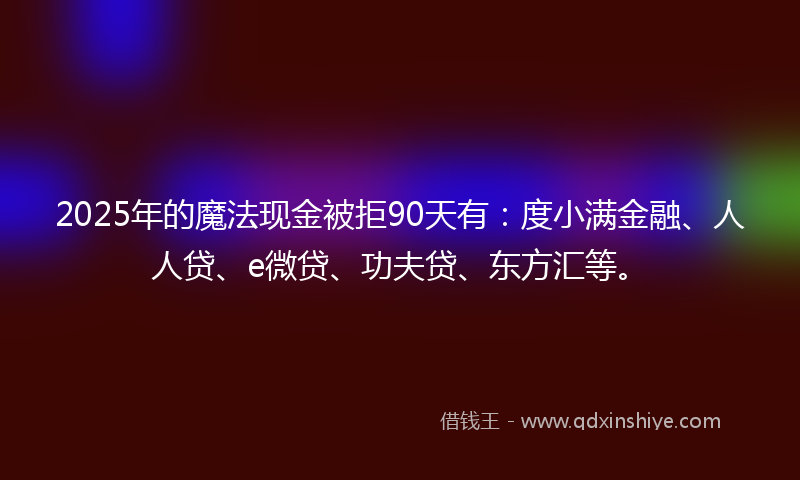 2025年的魔法现金被拒90天有：度小满金融、人人贷、e微贷、功夫贷、东方汇等。