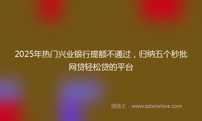 2025年热门兴业银行提额不通过，归纳五个秒批网贷轻松贷的平台