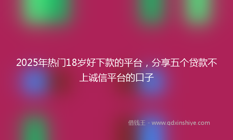 2025年热门18岁好下款的平台，分享五个贷款不上诚信平台的口子