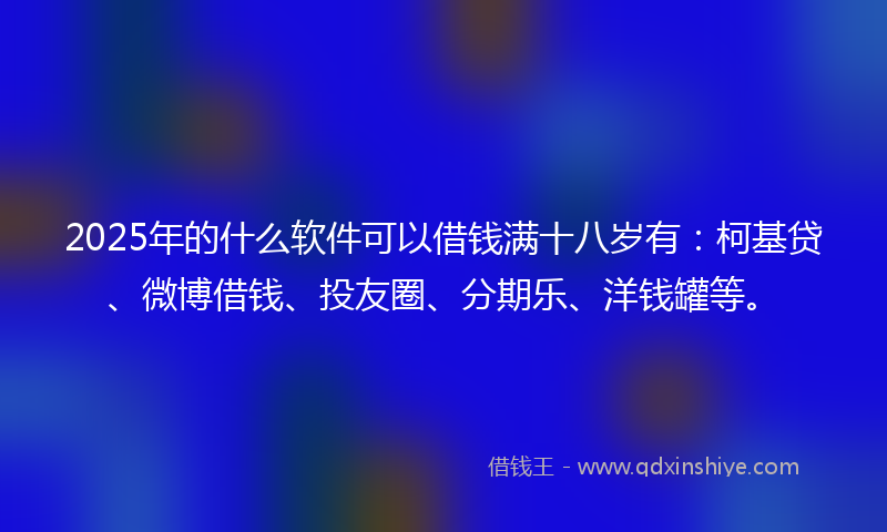 2025年的什么软件可以借钱满十八岁有：柯基贷、微博借钱、投友圈、分期乐、洋钱罐等。