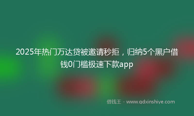 2025年热门万达贷被邀请秒拒，归纳5个黑户借钱0门槛极速下款app