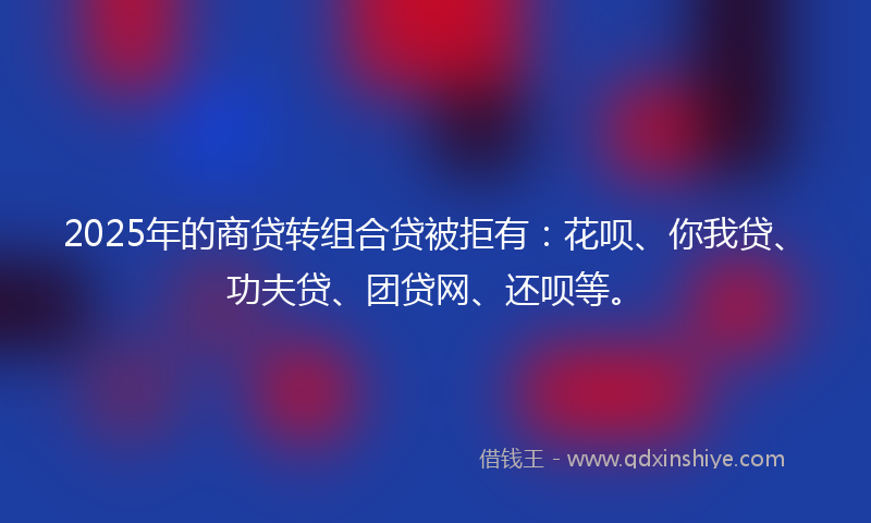 2025年的商贷转组合贷被拒有：花呗、你我贷、功夫贷、团贷网、还呗等。