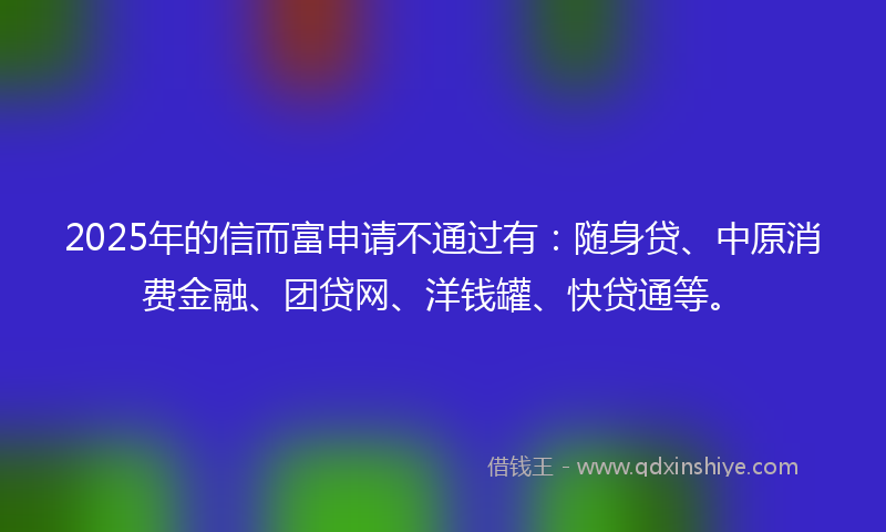 2025年的信而富申请不通过有：随身贷、中原消费金融、团贷网、洋钱罐、快贷通等。