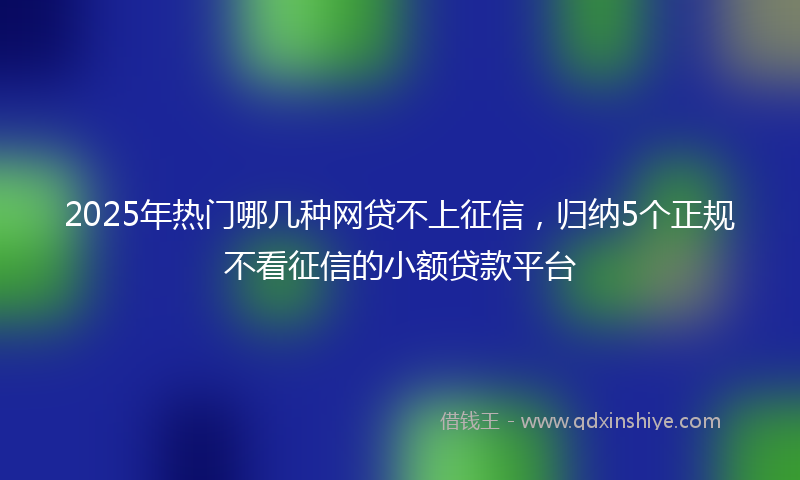 2025年热门哪几种网贷不上征信，归纳5个正规不看征信的小额贷款平台