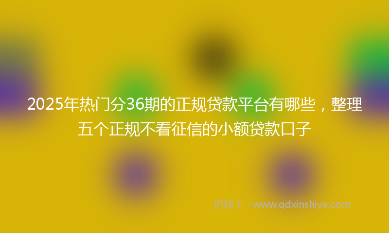 2025年热门分36期的正规贷款平台有哪些，整理五个正规不看征信的小额贷款口子