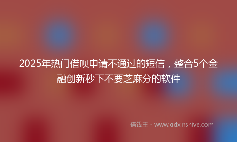2025年热门借呗申请不通过的短信，整合5个金融创新秒下不要芝麻分的软件