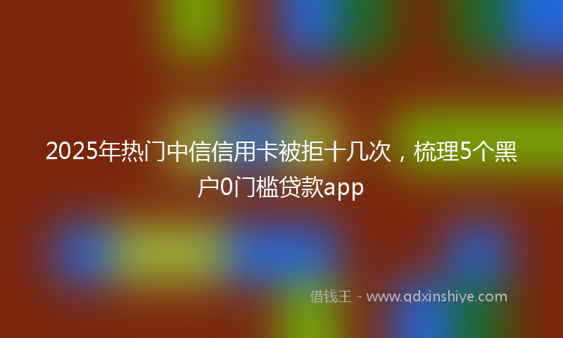 2025年热门中信信用卡被拒十几次，梳理5个黑户0门槛贷款app