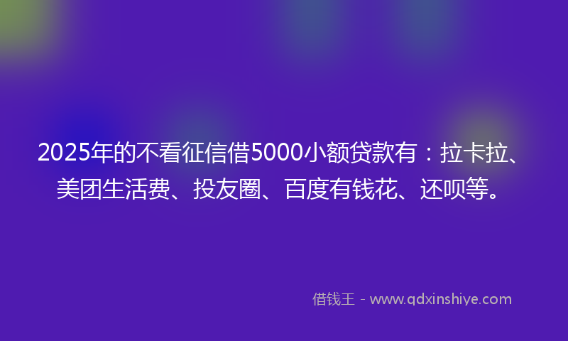 2025年的不看征信借5000小额贷款有：拉卡拉、美团生活费、投友圈、百度有钱花、还呗等。