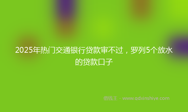 2025年热门交通银行贷款审不过，罗列5个放水的贷款口子