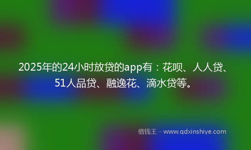 2025年的24小时放贷的app有：花呗、人人贷、51人品贷、融逸花、滴水贷等。